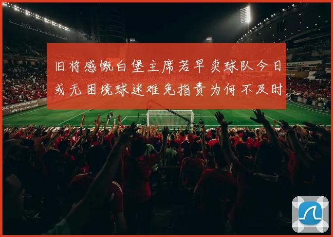 旧将感慨白堡主席若早卖球队今日或无困境球迷难免指责为何不及时出售