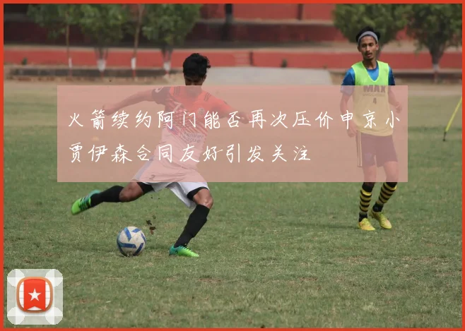 火箭续约阿门能否再次压价申京小贾伊森合同友好引发关注