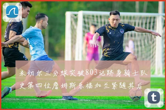 米切尔三分球突破803记跻身骑士队史第四位詹姆斯乐福加兰紧随其后