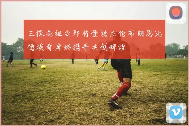 三探花组合即将登场杰伦布朗恩比德埃奇库姆携手共创辉煌