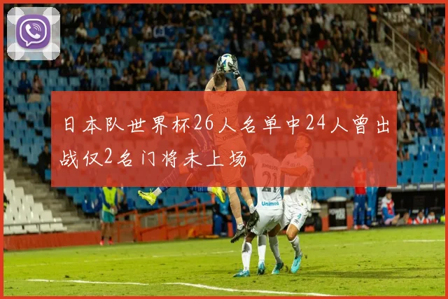 日本队世界杯26人名单中24人曾出战仅2名门将未上场