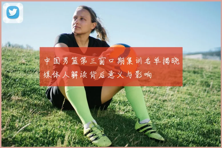 中国男篮第三窗口期集训名单揭晓媒体人解读背后意义与影响