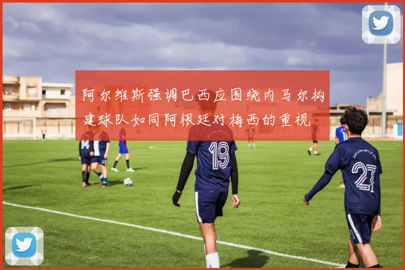 阿尔维斯强调巴西应围绕内马尔构建球队如同阿根廷对梅西的重视