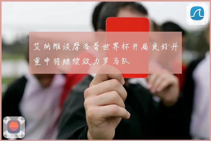 艾纳维谈摩洛哥世界杯开局良好并重申将继续效力罗马队