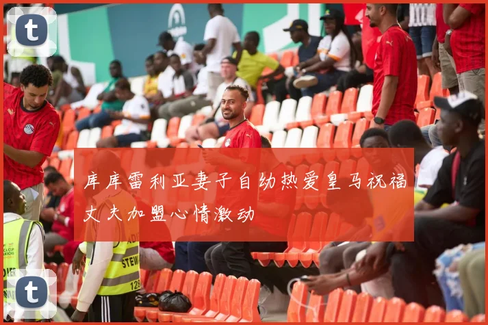 库库雷利亚妻子自幼热爱皇马祝福丈夫加盟心情激动