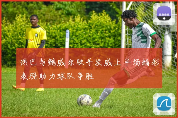 热巴与鲍威尔联手发威上半场精彩表现助力球队争胜