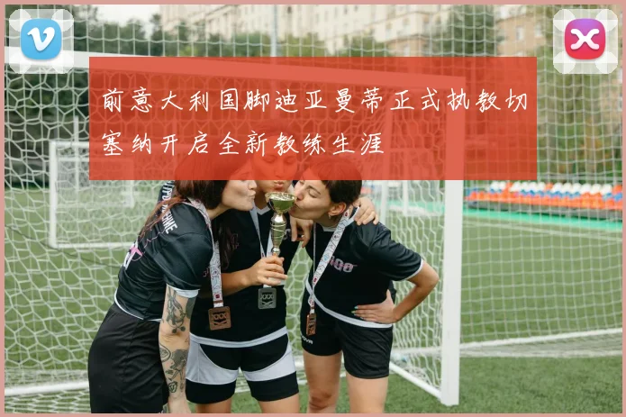 前意大利国脚迪亚曼蒂正式执教切塞纳开启全新教练生涯