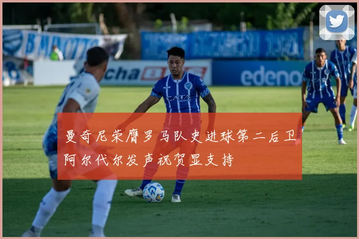 曼奇尼荣膺罗马队史进球第二后卫阿尔代尔发声祝贺显支持