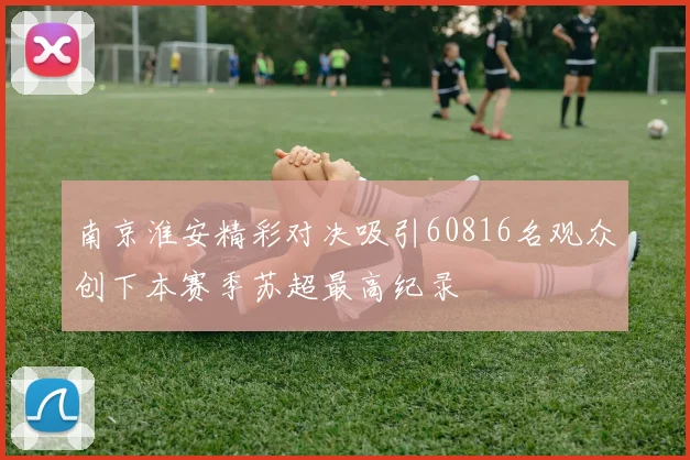 南京淮安精彩对决吸引60816名观众创下本赛季苏超最高纪录