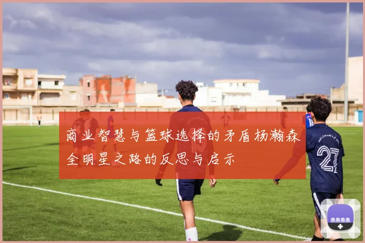 商业智慧与篮球选择的矛盾杨瀚森全明星之路的反思与启示