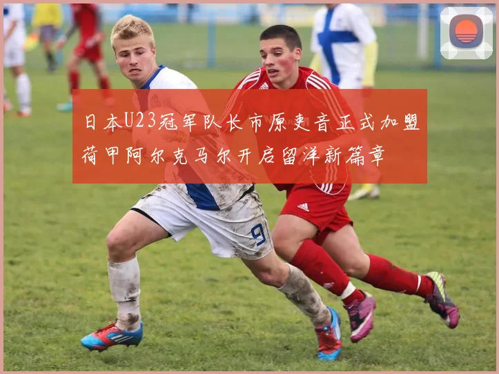 日本U23冠军队长市原吏音正式加盟荷甲阿尔克马尔开启留洋新篇章