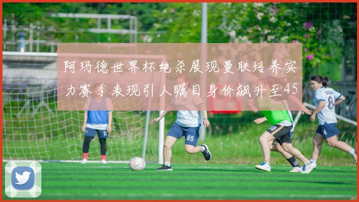 阿玛德世界杯绝杀展现曼联培养实力赛季表现引人瞩目身价飙升至4500万欧