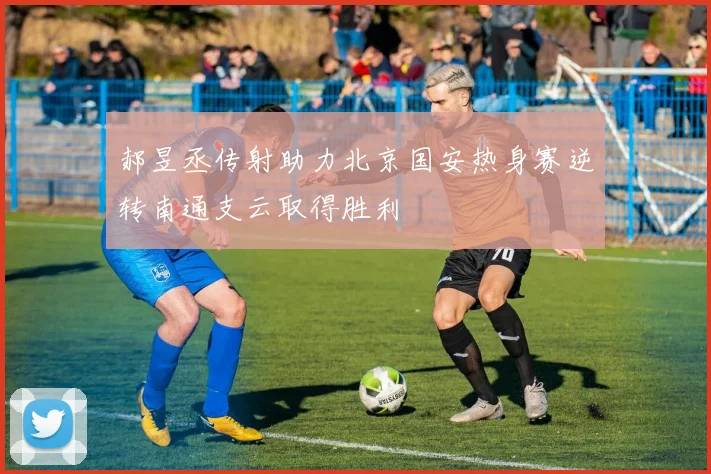 郝昱丞传射助力北京国安热身赛逆转南通支云取得胜利