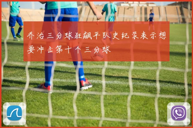 乔治三分球狂飙平队史纪录表示想要冲击第十个三分球