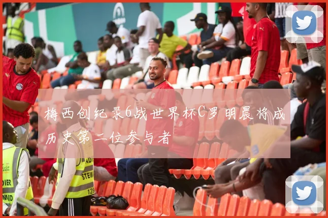 梅西创纪录6战世界杯C罗明晨将成历史第二位参与者